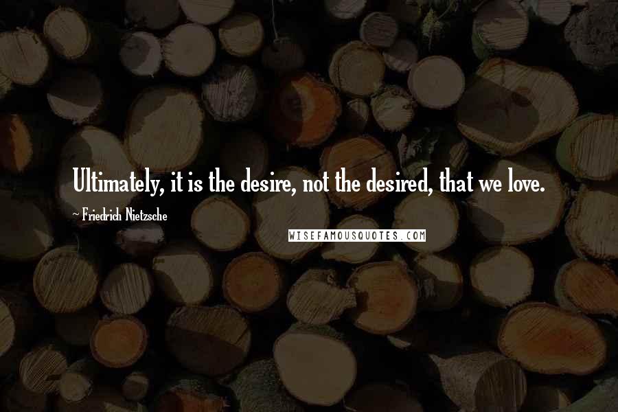 Friedrich Nietzsche Quotes: Ultimately, it is the desire, not the desired, that we love.