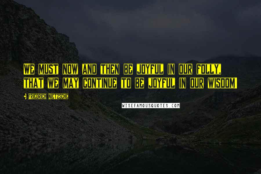 Friedrich Nietzsche Quotes: We must now and then be joyful in our folly, that we may continue to be joyful in our wisdom!