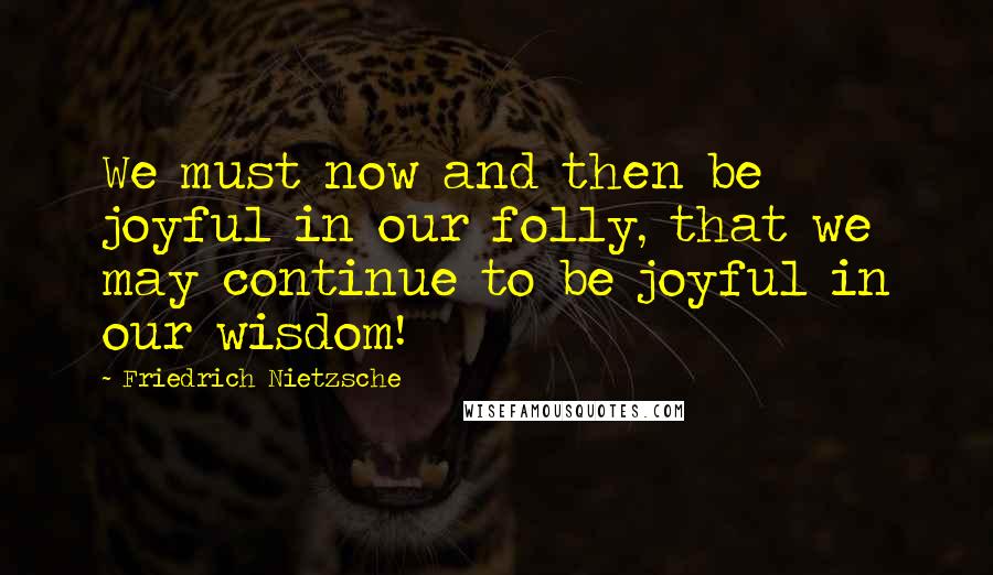 Friedrich Nietzsche Quotes: We must now and then be joyful in our folly, that we may continue to be joyful in our wisdom!