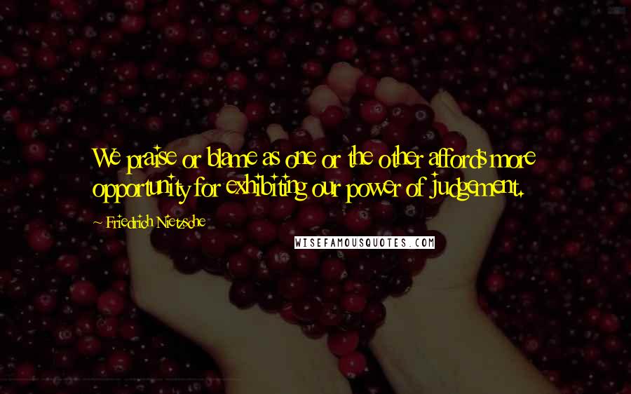 Friedrich Nietzsche Quotes: We praise or blame as one or the other affords more opportunity for exhibiting our power of judgement.