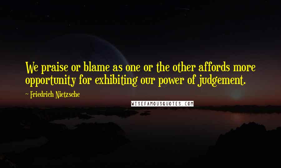 Friedrich Nietzsche Quotes: We praise or blame as one or the other affords more opportunity for exhibiting our power of judgement.