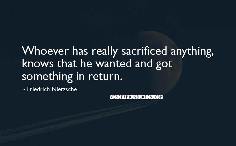 Friedrich Nietzsche Quotes: Whoever has really sacrificed anything, knows that he wanted and got something in return.