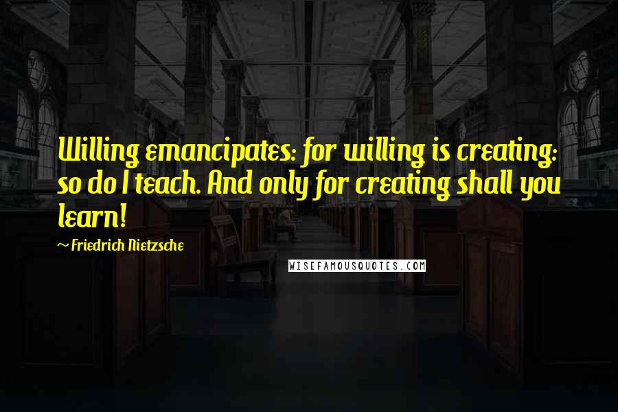 Friedrich Nietzsche Quotes: Willing emancipates: for willing is creating: so do I teach. And only for creating shall you learn!