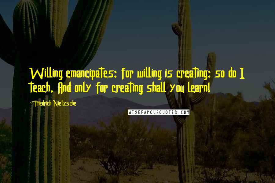 Friedrich Nietzsche Quotes: Willing emancipates: for willing is creating: so do I teach. And only for creating shall you learn!