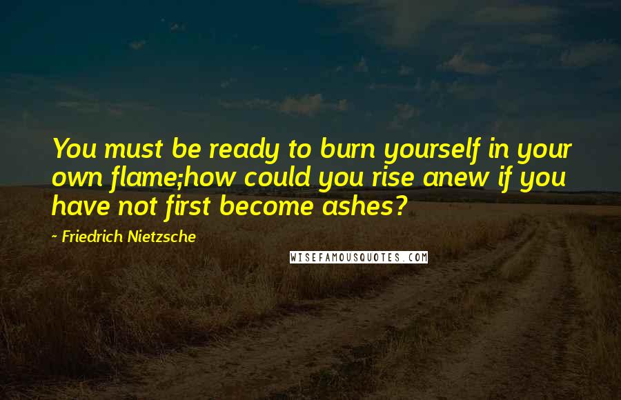Friedrich Nietzsche Quotes: You must be ready to burn yourself in your own flame;how could you rise anew if you have not first become ashes?
