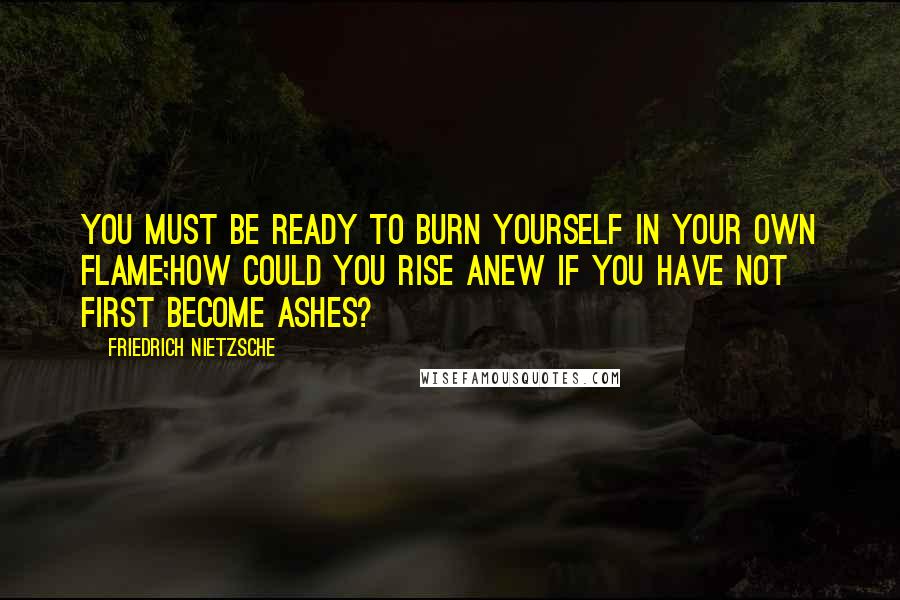 Friedrich Nietzsche Quotes: You must be ready to burn yourself in your own flame;how could you rise anew if you have not first become ashes?