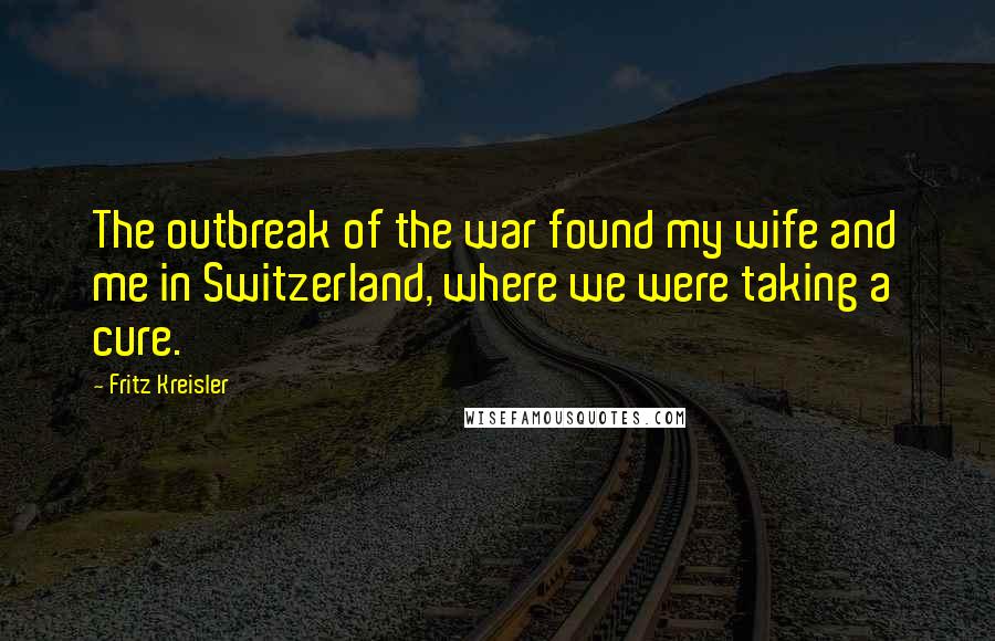 Fritz Kreisler Quotes: The outbreak of the war found my wife and me in Switzerland, where we were taking a cure.