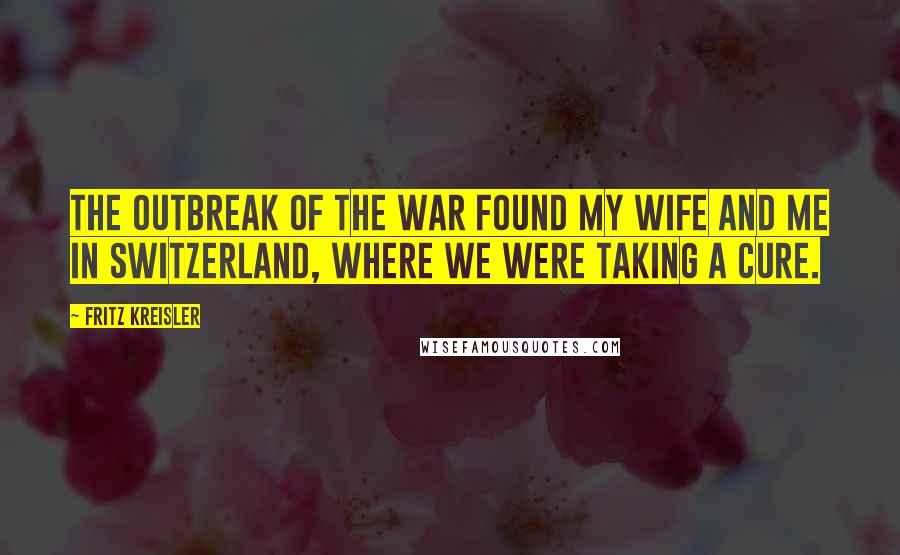 Fritz Kreisler Quotes: The outbreak of the war found my wife and me in Switzerland, where we were taking a cure.