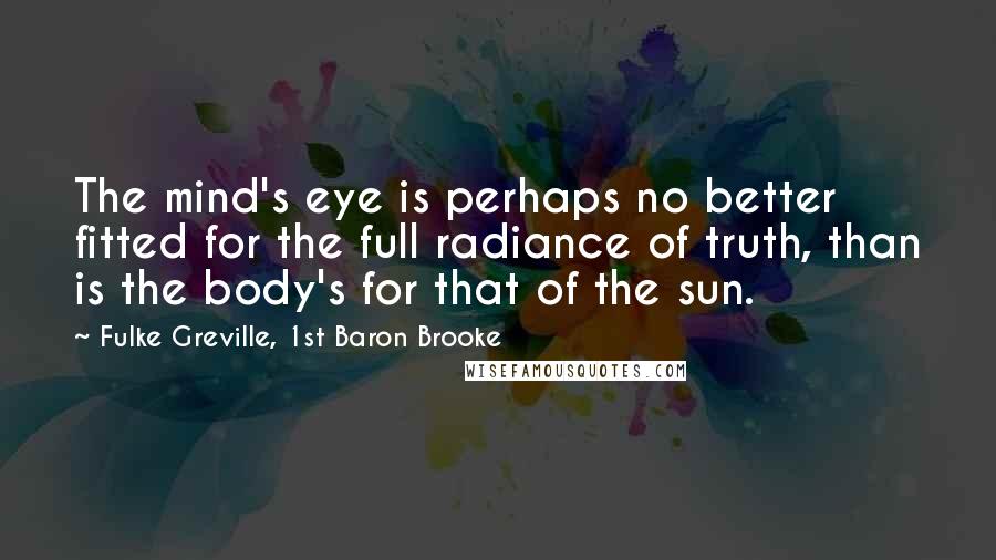 Fulke Greville, 1st Baron Brooke Quotes: The mind's eye is perhaps no better fitted for the full radiance of truth, than is the body's for that of the sun.