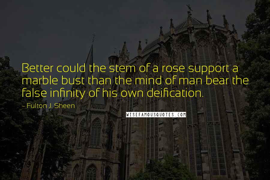 Fulton J. Sheen Quotes: Better could the stem of a rose support a marble bust than the mind of man bear the false infinity of his own deification.