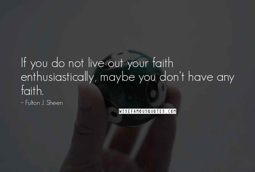 Fulton J. Sheen Quotes: If you do not live out your faith enthusiastically, maybe you don't have any faith.