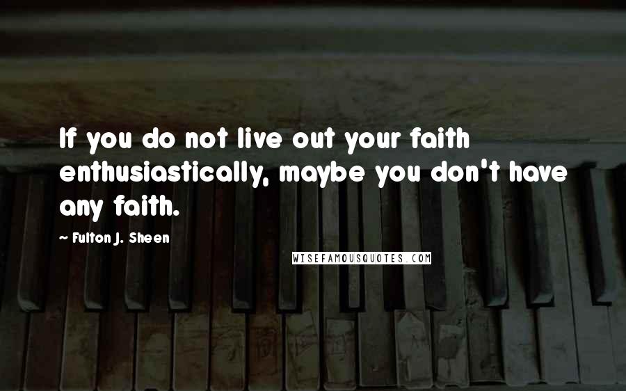 Fulton J. Sheen Quotes: If you do not live out your faith enthusiastically, maybe you don't have any faith.