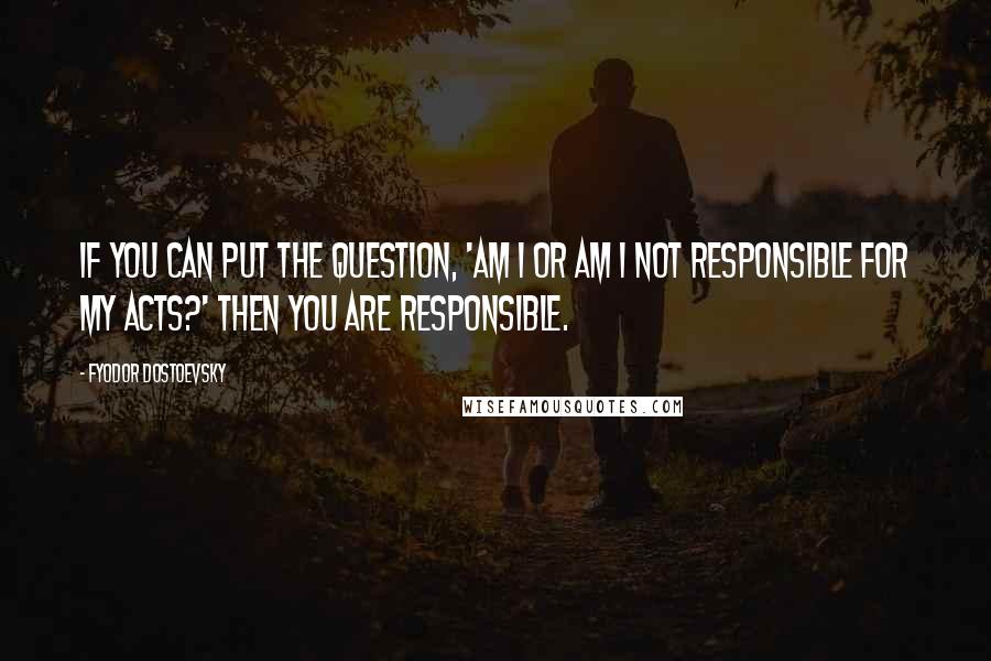 Fyodor Dostoevsky Quotes: If you can put the question, 'Am I or am I not responsible for my acts?' then you are responsible.