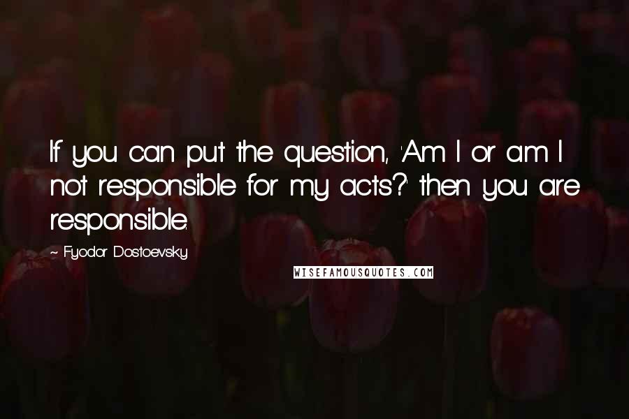 Fyodor Dostoevsky Quotes: If you can put the question, 'Am I or am I not responsible for my acts?' then you are responsible.