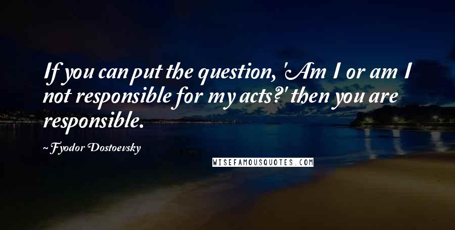 Fyodor Dostoevsky Quotes: If you can put the question, 'Am I or am I not responsible for my acts?' then you are responsible.