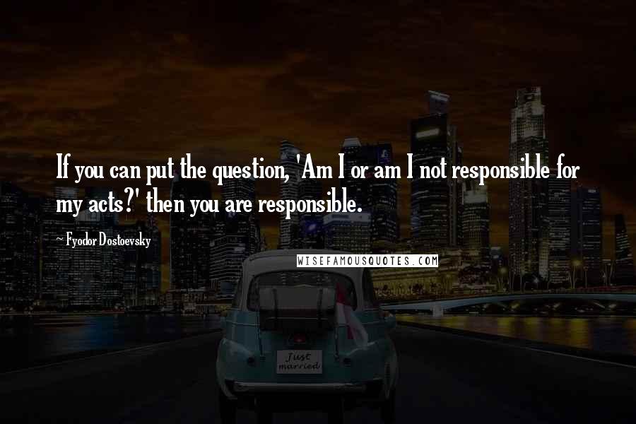 Fyodor Dostoevsky Quotes: If you can put the question, 'Am I or am I not responsible for my acts?' then you are responsible.