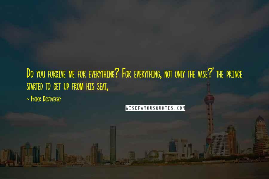 Fyodor Dostoyevsky Quotes: Do you forgive me for everything? For everything, not only the vase?' the prince started to get up from his seat,