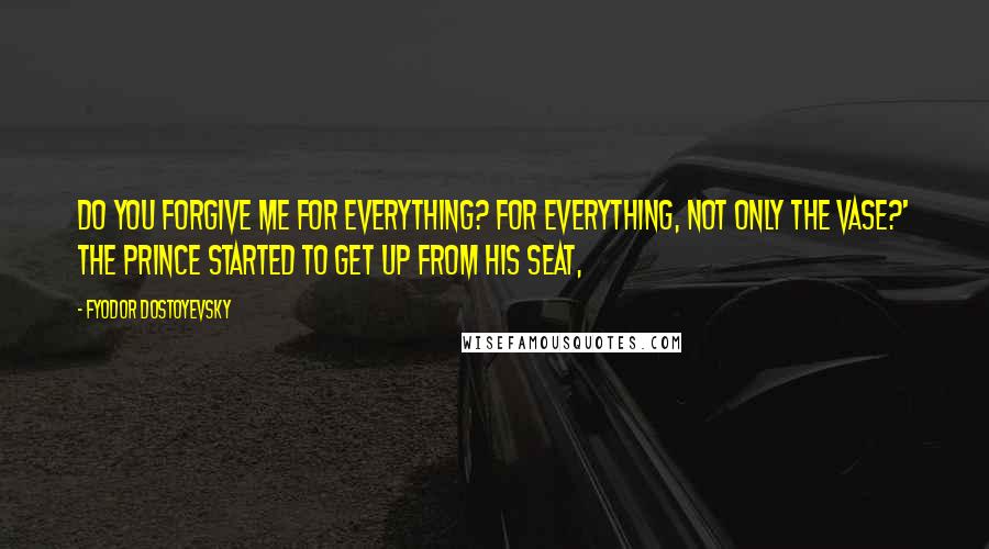 Fyodor Dostoyevsky Quotes: Do you forgive me for everything? For everything, not only the vase?' the prince started to get up from his seat,