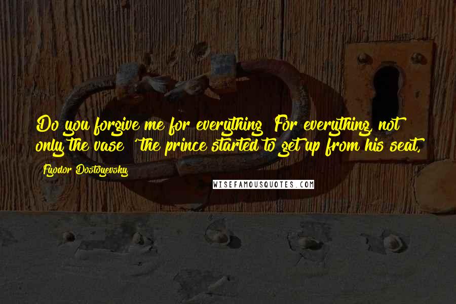 Fyodor Dostoyevsky Quotes: Do you forgive me for everything? For everything, not only the vase?' the prince started to get up from his seat,