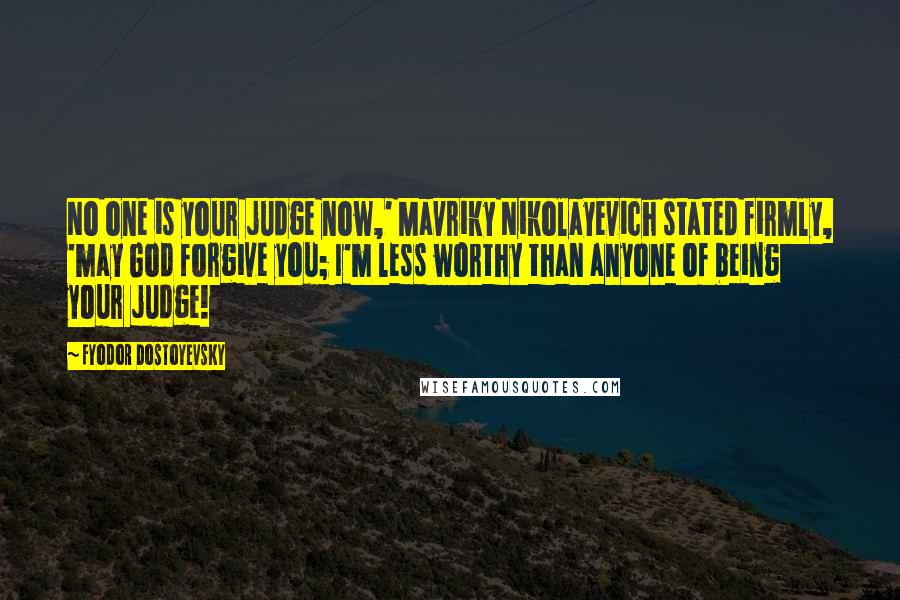 Fyodor Dostoyevsky Quotes: No one is your judge now,' Mavriky Nikolayevich stated firmly, 'may God forgive you; I'm less worthy than anyone of being your judge!