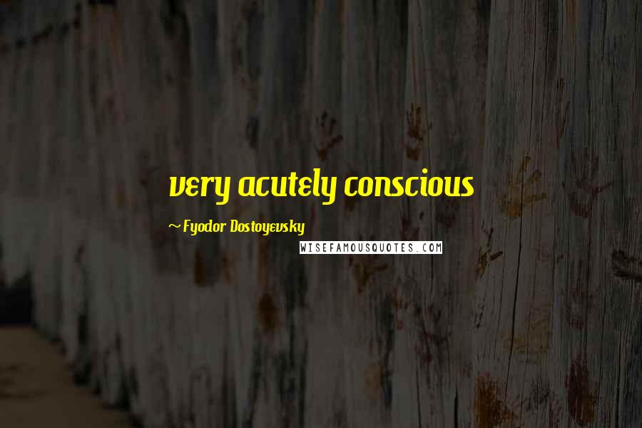 Fyodor Dostoyevsky Quotes: very acutely conscious