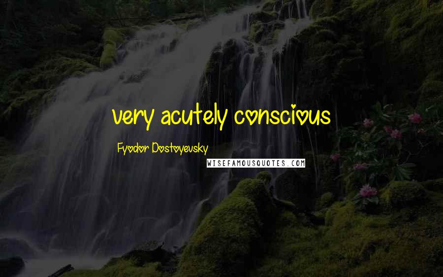 Fyodor Dostoyevsky Quotes: very acutely conscious