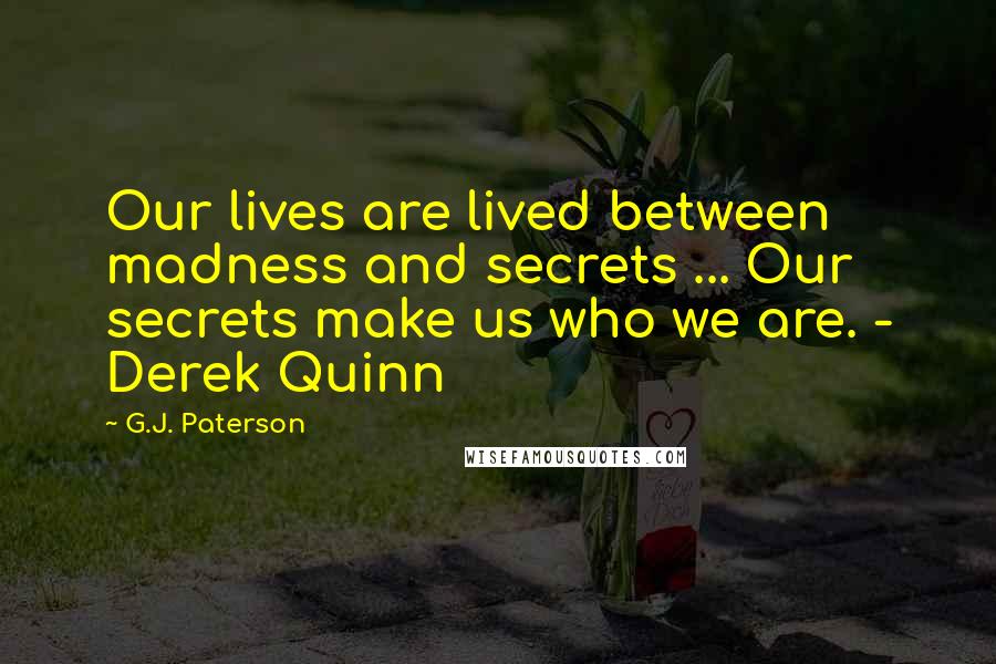 G.J. Paterson Quotes: Our lives are lived between madness and secrets ... Our secrets make us who we are. - Derek Quinn