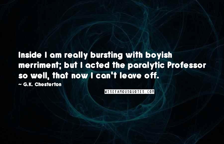 G.K. Chesterton Quotes: Inside I am really bursting with boyish merriment; but I acted the paralytic Professor so well, that now I can't leave off.