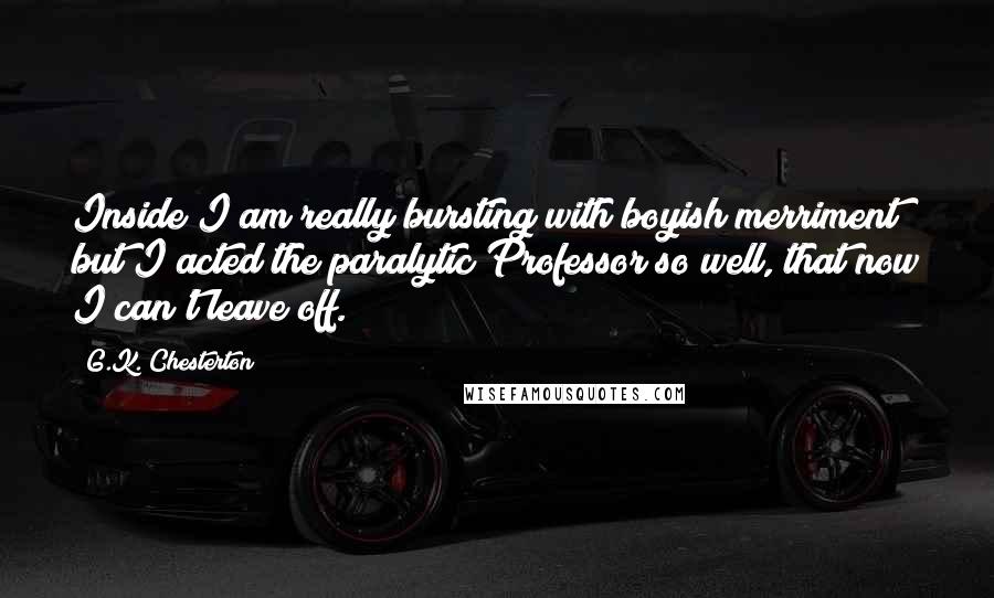 G.K. Chesterton Quotes: Inside I am really bursting with boyish merriment; but I acted the paralytic Professor so well, that now I can't leave off.