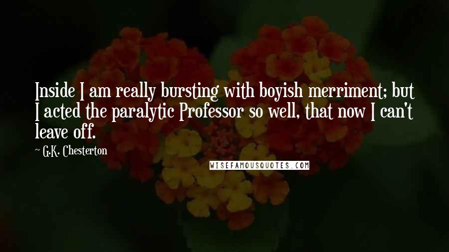 G.K. Chesterton Quotes: Inside I am really bursting with boyish merriment; but I acted the paralytic Professor so well, that now I can't leave off.