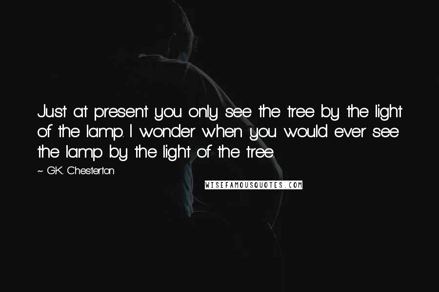 G.K. Chesterton Quotes: Just at present you only see the tree by the light of the lamp. I wonder when you would ever see the lamp by the light of the tree.