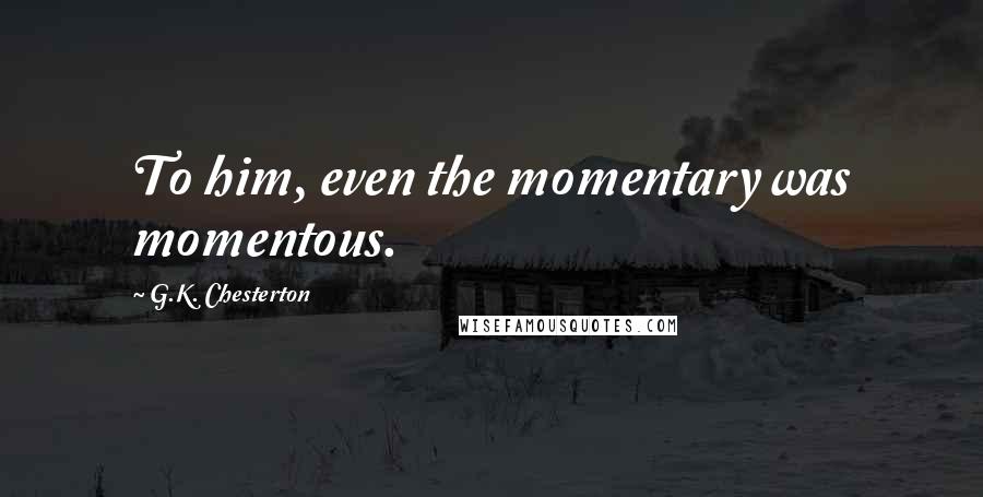 G.K. Chesterton Quotes: To him, even the momentary was momentous.