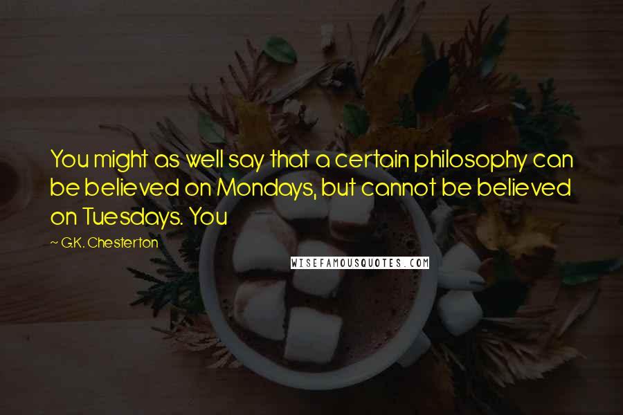 G.K. Chesterton Quotes: You might as well say that a certain philosophy can be believed on Mondays, but cannot be believed on Tuesdays. You