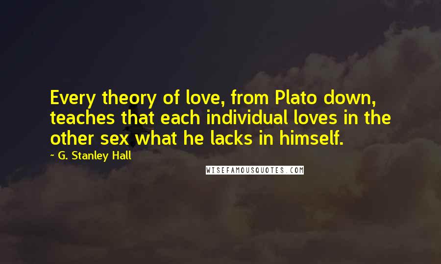 G. Stanley Hall Quotes: Every theory of love, from Plato down, teaches that each individual loves in the other sex what he lacks in himself.