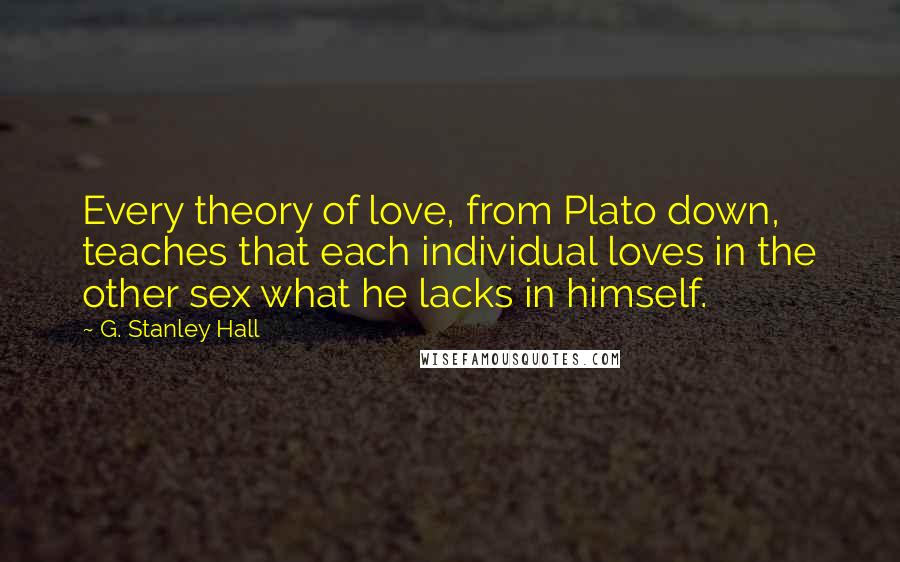 G. Stanley Hall Quotes: Every theory of love, from Plato down, teaches that each individual loves in the other sex what he lacks in himself.