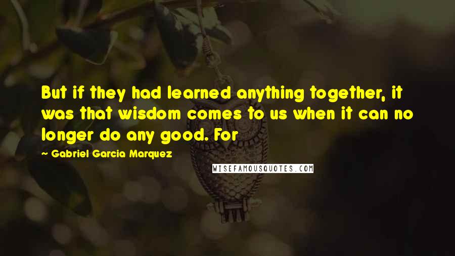 Gabriel Garcia Marquez Quotes: But if they had learned anything together, it was that wisdom comes to us when it can no longer do any good. For