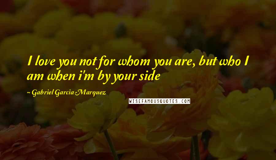 Gabriel Garcia Marquez Quotes: I love you not for whom you are, but who I am when i'm by your side