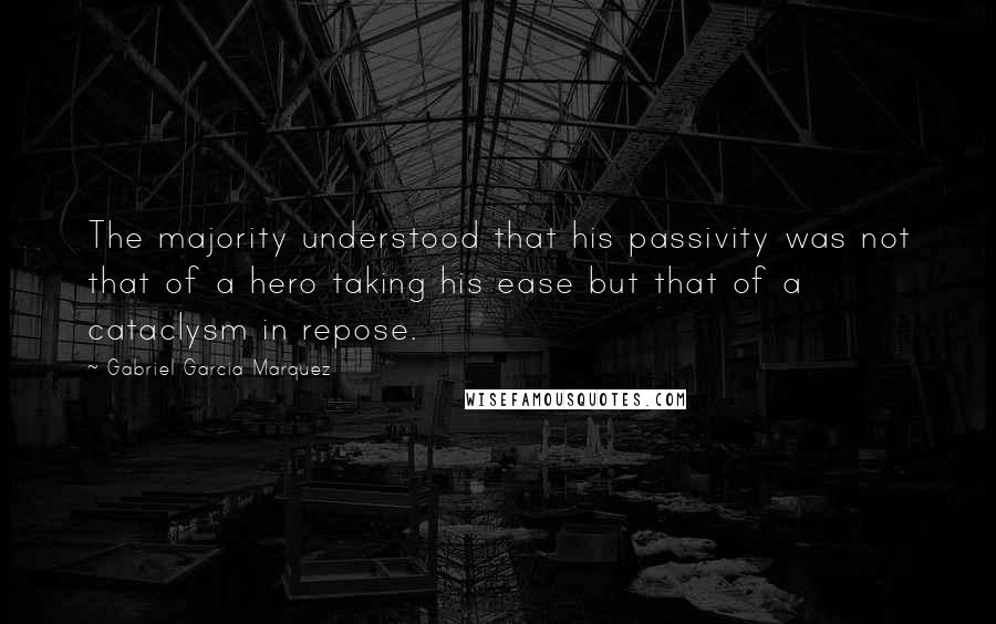 Gabriel Garcia Marquez Quotes: The majority understood that his passivity was not that of a hero taking his ease but that of a cataclysm in repose.