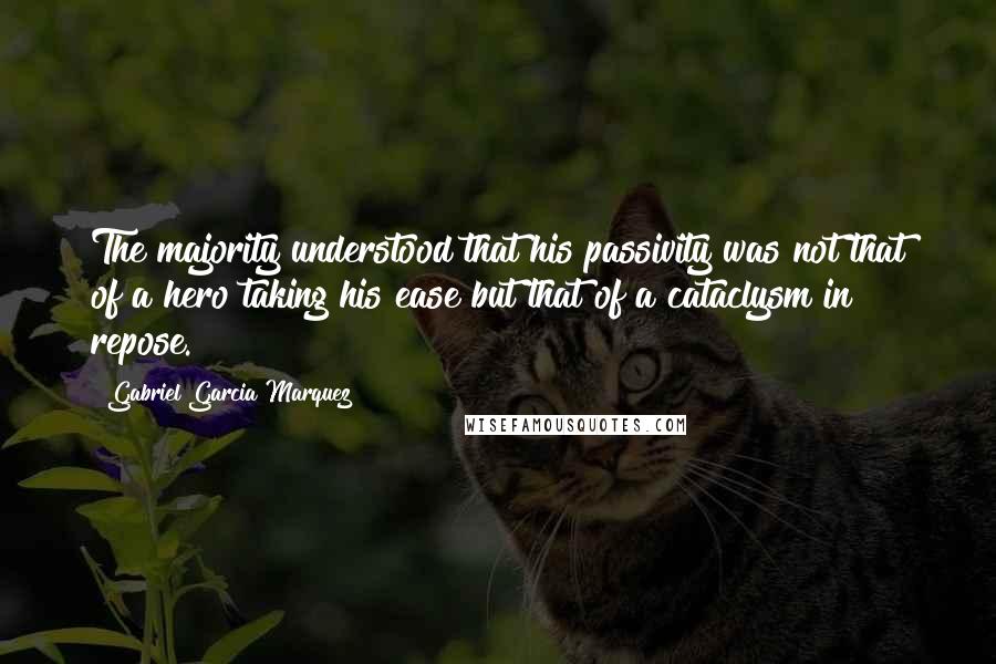 Gabriel Garcia Marquez Quotes: The majority understood that his passivity was not that of a hero taking his ease but that of a cataclysm in repose.