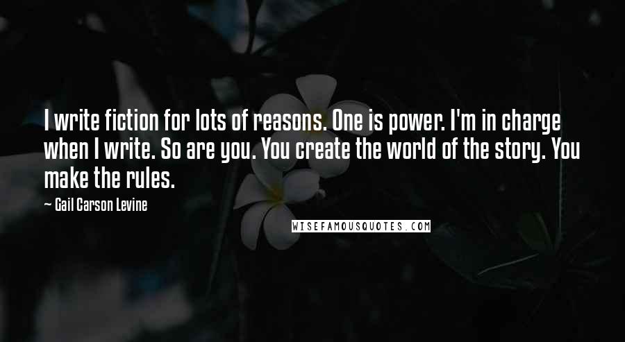 Gail Carson Levine Quotes: I write fiction for lots of reasons. One is power. I'm in charge when I write. So are you. You create the world of the story. You make the rules.