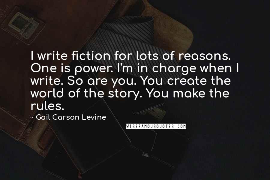 Gail Carson Levine Quotes: I write fiction for lots of reasons. One is power. I'm in charge when I write. So are you. You create the world of the story. You make the rules.