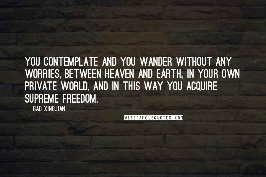 Gao Xingjian Quotes: You contemplate and you wander without any worries, between heaven and earth, in your own private world, and in this way you acquire supreme freedom.