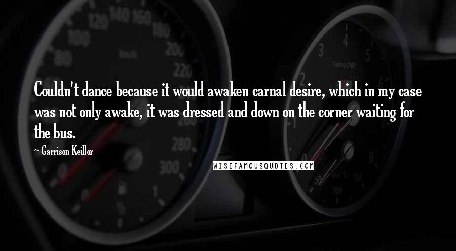 Garrison Keillor Quotes: Couldn't dance because it would awaken carnal desire, which in my case was not only awake, it was dressed and down on the corner waiting for the bus.