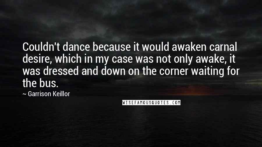 Garrison Keillor Quotes: Couldn't dance because it would awaken carnal desire, which in my case was not only awake, it was dressed and down on the corner waiting for the bus.