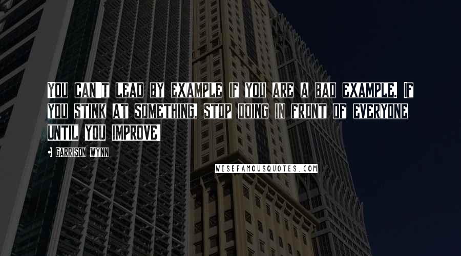 Garrison Wynn Quotes: You can't lead by example if you are a bad example. If you stink at something, stop doing in front of everyone until you improve!