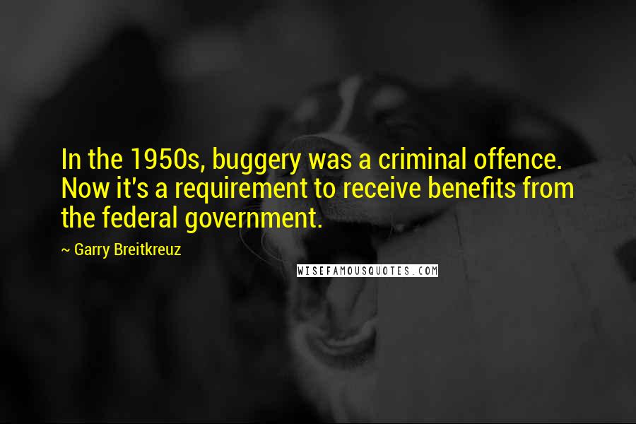 Garry Breitkreuz Quotes: In the 1950s, buggery was a criminal offence. Now it's a requirement to receive benefits from the federal government.