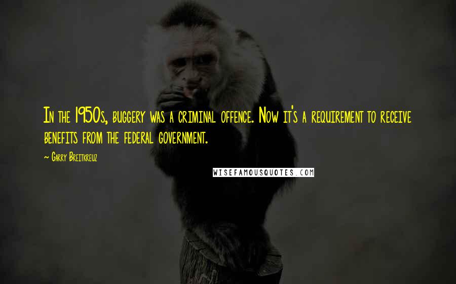 Garry Breitkreuz Quotes: In the 1950s, buggery was a criminal offence. Now it's a requirement to receive benefits from the federal government.