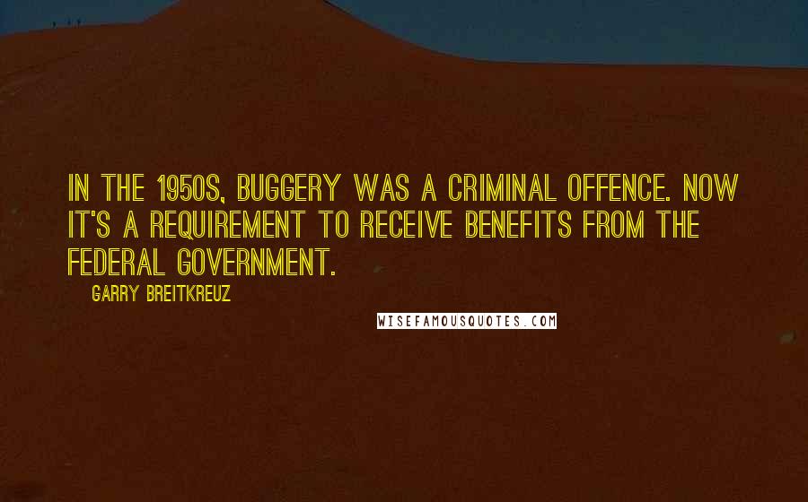 Garry Breitkreuz Quotes: In the 1950s, buggery was a criminal offence. Now it's a requirement to receive benefits from the federal government.