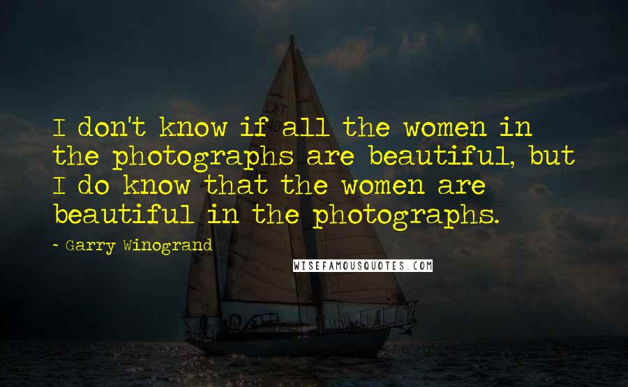 Garry Winogrand Quotes: I don't know if all the women in the photographs are beautiful, but I do know that the women are beautiful in the photographs.