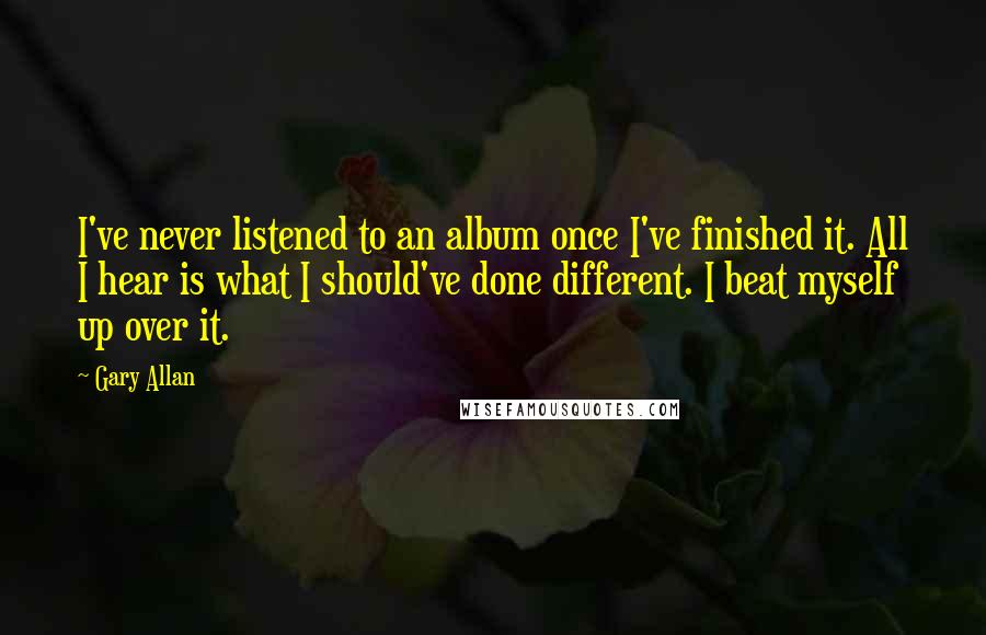 Gary Allan Quotes: I've never listened to an album once I've finished it. All I hear is what I should've done different. I beat myself up over it.